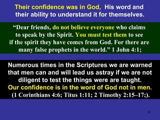 38
Their confidence was in God, His word and
their ability to understand it for themselves.
“Dear friends, do not believe everyone who claims
to speak by the Spirit. You must test them to see
if the spirit they have comes from God. For there are
many false prophets in the world.” 1 John 4:1;
Numerous times in the Scriptures we are warned
that men can and will lead us astray if we are not
diligent to test the things were are taught.
Our confidence is in the word of God not in men.
(1 Corinthians 4:6; Titus 1:11; 2 Timothy 2:15–17;).
 