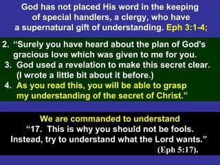 39
God has not placed His word in the keeping
of special handlers, a clergy, who have
a supernatural gift of understanding. Eph 3:1-4;
2. “Surely you have heard about the plan of God's
gracious love which was given to me for you.
3. God used a revelation to make this secret clear.
(I wrote a little bit about it before.)
4. As you read this, you will be able to grasp
my understanding of the secret of Christ.”
We are commanded to understand
“17. This is why you should not be fools.
Instead, try to understand what the Lord wants.”
(Eph 5:17).
 
