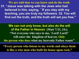 40
We are told that we can know and do the truth
31. “Jesus was talking with the Jews who had
believed in him, saying, ``If you stay with my
teaching, you are truly my followers. 32. You will
find out the truth, and the truth will set you free.”
(John 8:32).We can not only know, but also do the will
of the Father in Heaven (Matt 7:21, 24;).
“Not everyone who says to me, `Lord! Lord!'
will enter the kingdom of heaven. Only
the person who does what my heavenly Father wants”
“Every person who listens to my words and obeys them
is like a wise man who built his house upon rock.”
 