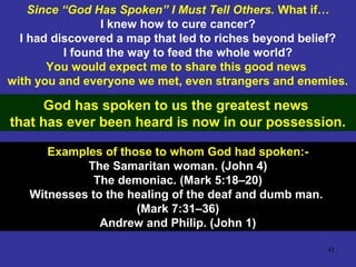 41
Since “God Has Spoken” I Must Tell Others. What if…
I knew how to cure cancer?
I had discovered a map that led to riches beyond belief?
I found the way to feed the whole world?
You would expect me to share this good news
with you and everyone we met, even strangers and enemies.
God has spoken to us the greatest news
that has ever been heard is now in our possession.
Examples of those to whom God had spoken:-
The Samaritan woman. (John 4)
The demoniac. (Mark 5:18–20)
Witnesses to the healing of the deaf and dumb man.
(Mark 7:31–36)
Andrew and Philip. (John 1)
 