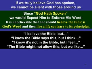 42
If we truly believe God has spoken,
we cannot be silent with those around us
Since “God Hath Spoken”
we would Expect Him to Enforce His Word.
It is unbelievable that one should believe the Bible is
God’s Word and then live a life contrary to its principles.
“I believe the Bible, but…”
“I know the Bible says this, but I think…”
“I know it’s not in the Bible, but I feel…”
“The Bible might not allow this, but we like…”
 