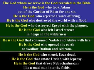 43
The God whom we serve is the God revealed in the Bible.
He is the God who took Adam
out of the Garden of Eden for one sin.
He is the God who rejected Cain’s offering.
He is the God who destroyed the world with a flood.
He is the God who destroyed Egypt with the plagues.
He is the God who left Israel strewn
in heaps in the wilderness.
He is the God that consumed Nadab and Abihu with fire.
He is the God who opened the earth
to swallow Dathan and Abiram.
He is the God who struck Uzza dead.
He is the God that smote Uzziah with leprosy.
He is the God that drove Nebuchadnezzar
like a mad man into the fields.
 