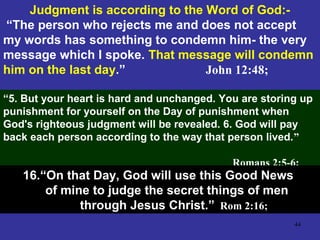 44
Judgment is according to the Word of God:-
“The person who rejects me and does not accept
my words has something to condemn him- the very
message which I spoke. That message will condemn
him on the last day.” John 12:48;
“5. But your heart is hard and unchanged. You are storing up
punishment for yourself on the Day of punishment when
God's righteous judgment will be revealed. 6. God will pay
back each person according to the way that person lived.”
Romans 2:5-6;
16.“On that Day, God will use this Good News
of mine to judge the secret things of men
through Jesus Christ.” Rom 2:16;
 