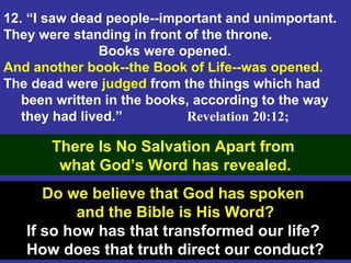 45
12. “I saw dead people--important and unimportant.
They were standing in front of the throne.
Books were opened.
And another book--the Book of Life--was opened.
The dead were judged from the things which had
been written in the books, according to the way
they had lived.” Revelation 20:12;
There Is No Salvation Apart from
what God’s Word has revealed.
Do we believe that God has spoken
and the Bible is His Word?
If so how has that transformed our life?
How does that truth direct our conduct?
 