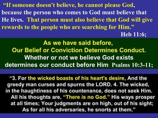 47
“If someone doesn't believe, he cannot please God,
because the person who comes to God must believe that
He lives. That person must also believe that God will give
rewards to the people who are searching for Him.”
Heb 11:6;
As we have said before,
Our Belief or Conviction Determines Conduct.
Whether or not we believe God exists
determines our conduct before Him Psalms 10:3-11;
“3. For the wicked boasts of his heart's desire, And the
greedy man curses and spurns the LORD. 4. The wicked,
in the haughtiness of his countenance, does not seek Him.
All his thoughts are, “There is no God.” His ways prosper
at all times; Your judgments are on high, out of his sight;
As for all his adversaries, he snorts at them.”
 