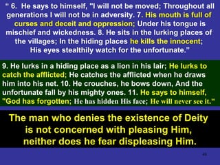 48
“ 6. He says to himself, "I will not be moved; Throughout all
generations I will not be in adversity. 7. His mouth is full of
curses and deceit and oppression; Under his tongue is
mischief and wickedness. 8. He sits in the lurking places of
the villages; In the hiding places he kills the innocent;
His eyes stealthily watch for the unfortunate.”
9. He lurks in a hiding place as a lion in his lair; He lurks to
catch the afflicted; He catches the afflicted when he draws
him into his net. 10. He crouches, he bows down, And the
unfortunate fall by his mighty ones. 11. He says to himself,
"God has forgotten; He has hidden His face; He will never see it."
The man who denies the existence of Deity
is not concerned with pleasing Him,
neither does he fear displeasing Him.
 