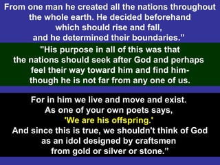 5
From one man he created all the nations throughout
the whole earth. He decided beforehand
which should rise and fall,
and he determined their boundaries.”
"His purpose in all of this was that
the nations should seek after God and perhaps
feel their way toward him and find him-
though he is not far from any one of us.
For in him we live and move and exist.
As one of your own poets says,
'We are his offspring.'
And since this is true, we shouldn't think of God
as an idol designed by craftsmen
from gold or silver or stone.”
 