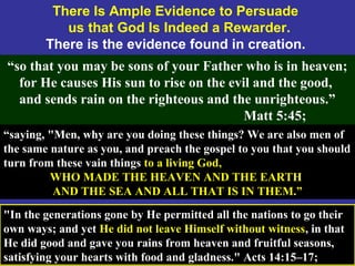 52
There Is Ample Evidence to Persuade
us that God Is Indeed a Rewarder.
There is the evidence found in creation.
“so that you may be sons of your Father who is in heaven;
for He causes His sun to rise on the evil and the good,
and sends rain on the righteous and the unrighteous.”
Matt 5:45;
“saying, "Men, why are you doing these things? We are also men of
the same nature as you, and preach the gospel to you that you should
turn from these vain things to a living God,
WHO MADE THE HEAVEN AND THE EARTH
AND THE SEA AND ALL THAT IS IN THEM.”
"In the generations gone by He permitted all the nations to go their
own ways; and yet He did not leave Himself without witness, in that
He did good and gave you rains from heaven and fruitful seasons,
satisfying your hearts with food and gladness." Acts 14:15–17;
 