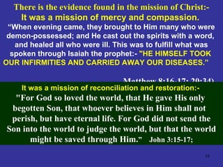 54
There is the evidence found in the mission of Christ:-
It was a mission of mercy and compassion.
“When evening came, they brought to Him many who were
demon-possessed; and He cast out the spirits with a word,
and healed all who were ill. This was to fulfill what was
spoken through Isaiah the prophet:- "HE HIMSELF TOOK
OUR INFIRMITIES AND CARRIED AWAY OUR DISEASES.”
Matthew 8:16-17; 20:34).
It was a mission of reconciliation and restoration:-
"For God so loved the world, that He gave His only
begotten Son, that whoever believes in Him shall not
perish, but have eternal life. For God did not send the
Son into the world to judge the world, but that the world
might be saved through Him.” John 3:15-17;
 