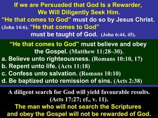 56
If we are Persuaded that God Is a Rewarder,
We Will Diligently Seek Him.
“He that comes to God” must do so by Jesus Christ.
(John 14:6). “He that comes to God”
must be taught of God. (John 6:44, 45).
“He that comes to God” must believe and obey
the Gospel. (Matthew 11:28–30).
a. Believe unto righteousness. (Romans 10:10, 17)
b. Repent unto life. (Acts 11:18)
c. Confess unto salvation. (Romans 10:10)
d. Be baptized unto remission of sins. (Acts 2:38)
A diligent search for God will yield favourable results.
(Acts 17:27; cf., v. 11).
The man who will not search the Scriptures
and obey the Gospel will not be rewarded of God.
 