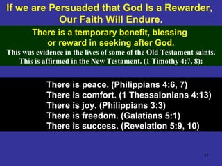 57
If we are Persuaded that God Is a Rewarder,
Our Faith Will Endure.
There is a temporary benefit, blessing
or reward in seeking after God.
This was evidence in the lives of some of the Old Testament saints.
This is affirmed in the New Testament. (1 Timothy 4:7, 8):
There is peace. (Philippians 4:6, 7)
There is comfort. (1 Thessalonians 4:13)
There is joy. (Philippians 3:3)
There is freedom. (Galatians 5:1)
There is success. (Revelation 5:9, 10)
 