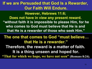 58
If we are Persuaded that God Is a Rewarder,
Our Faith Will Endure.
However, Hebrews 11:6;
Does not have in view any present reward.
“without faith it is impossible to please Him, for he
who comes to God must believe that He is and
that He is a rewarder of those who seek Him.”
The one that comes to God “must believe…
that He is a rewarder.”
Therefore, the reward is a matter of faith.
It is a thing unseen and hoped for.
“That for which we hope, we have not seen” (Romans 8:24).
 