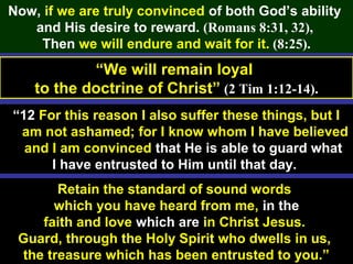 59
Now, if we are truly convinced of both God’s ability
and His desire to reward. (Romans 8:31, 32),
Then we will endure and wait for it. (8:25).
“We will remain loyal
to the doctrine of Christ” (2 Tim 1:12-14).
“12 For this reason I also suffer these things, but I
am not ashamed; for I know whom I have believed
and I am convinced that He is able to guard what
I have entrusted to Him until that day.
Retain the standard of sound words
which you have heard from me, in the
faith and love which are in Christ Jesus.
Guard, through the Holy Spirit who dwells in us,
the treasure which has been entrusted to you.”
 