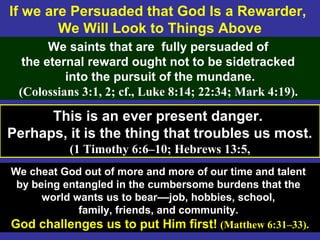 60
If we are Persuaded that God Is a Rewarder,
We Will Look to Things Above
We saints that are fully persuaded of
the eternal reward ought not to be sidetracked
into the pursuit of the mundane.
(Colossians 3:1, 2; cf., Luke 8:14; 22:34; Mark 4:19).
This is an ever present danger.
Perhaps, it is the thing that troubles us most.
(1 Timothy 6:6–10; Hebrews 13:5,
We cheat God out of more and more of our time and talent
by being entangled in the cumbersome burdens that the
world wants us to bear––job, hobbies, school,
family, friends, and community.
God challenges us to put Him first! (Matthew 6:31–33).
 