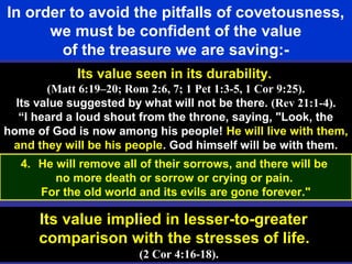 61
In order to avoid the pitfalls of covetousness,
we must be confident of the value
of the treasure we are saving:-
Its value seen in its durability.
(Matt 6:19–20; Rom 2:6, 7; 1 Pet 1:3-5, 1 Cor 9:25).
Its value suggested by what will not be there. (Rev 21:1-4).
“I heard a loud shout from the throne, saying, "Look, the
home of God is now among his people! He will live with them,
and they will be his people. God himself will be with them.
Its value implied in lesser-to-greater
comparison with the stresses of life.
(2 Cor 4:16-18).
4. He will remove all of their sorrows, and there will be
no more death or sorrow or crying or pain.
For the old world and its evils are gone forever."
 