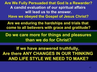 62
Are We Fully Persuaded that God Is a Rewarder?
A candid evaluation of our spiritual affairs
will lead us to the answer.
Have we obeyed the Gospel of Jesus Christ?
Are we enduring the hardships and trials that
come to all believers with grace and gratitude?
Do we care more for things and pleasures
than we do for Christ?
If we have answered truthfully,
Are there ANY CHANGES IN OUR THINKING
AND LIFE STYLE WE NEED TO MAKE?
 
