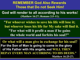63
REMEMBER God Also Rewards
Those that Do not Seek Him!
God will render to all according to his works!
(Matthew 16:27; Romans 2:5–11).
Or what will a man give in exchange for his soul?
For the Son of Man is going to come in the glory
of His Father with His angels, and WILL THEN
REPAY EVERY MAN ACCORDING TO HIS DEEDS.”
Matthew 16:25-27;
"For whoever wishes to save his life will lose it;
but whoever loses his life for My sake will find it.
"For what will it profit a man if he gains
the whole world and forfeits his soul?”
 