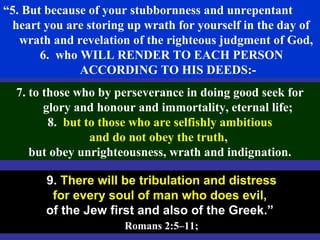 64
“5. But because of your stubbornness and unrepentant
heart you are storing up wrath for yourself in the day of
wrath and revelation of the righteous judgment of God,
6. who WILL RENDER TO EACH PERSON
ACCORDING TO HIS DEEDS:-
9. There will be tribulation and distress
for every soul of man who does evil,
of the Jew first and also of the Greek.”
Romans 2:5–11;
7. to those who by perseverance in doing good seek for
glory and honour and immortality, eternal life;
8. but to those who are selfishly ambitious
and do not obey the truth,
but obey unrighteousness, wrath and indignation.
 