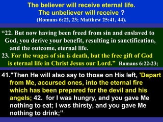 65
The believer will receive eternal life.
The unbeliever will receive ?
(Romans 6:22, 23; Matthew 25:41, 44).
“22. But now having been freed from sin and enslaved to
God, you derive your benefit, resulting in sanctification,
and the outcome, eternal life.
23. For the wages of sin is death, but the free gift of God
is eternal life in Christ Jesus our Lord.” Romans 6:22-23;
41."Then He will also say to those on His left, 'Depart
from Me, accursed ones, into the eternal fire
which has been prepared for the devil and his
angels; 42. for I was hungry, and you gave Me
nothing to eat; I was thirsty, and you gave Me
nothing to drink;”
 
