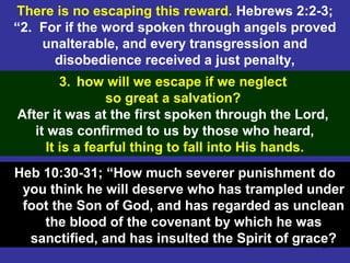 66
There is no escaping this reward. Hebrews 2:2-3;
“2. For if the word spoken through angels proved
unalterable, and every transgression and
disobedience received a just penalty,
3. how will we escape if we neglect
so great a salvation?
After it was at the first spoken through the Lord,
it was confirmed to us by those who heard,
It is a fearful thing to fall into His hands.
Heb 10:30-31; “How much severer punishment do
you think he will deserve who has trampled under
foot the Son of God, and has regarded as unclean
the blood of the covenant by which he was
sanctified, and has insulted the Spirit of grace?
 