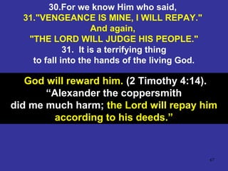 67
30.For we know Him who said,
31."VENGEANCE IS MINE, I WILL REPAY."
And again,
"THE LORD WILL JUDGE HIS PEOPLE."
31. It is a terrifying thing
to fall into the hands of the living God.
God will reward him. (2 Timothy 4:14).
“Alexander the coppersmith
did me much harm; the Lord will repay him
according to his deeds.”
 