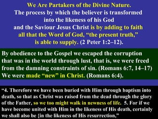 68
We Are Partakers of the Divine Nature.
The process by which the believer is transformed
into the likeness of his God
and the Saviour Jesus Christ is by adding to faith
all that the Word of God, “the present truth,”
is able to supply. (2 Peter 1:2–12).
By obedience to the Gospel we escaped the corruption
that was in the world through lust, that is, we were freed
from the damning constraints of sin. (Romans 6:7, 14–17)
We were made “new” in Christ. (Romans 6:4).
“4. Therefore we have been buried with Him through baptism into
death, so that as Christ was raised from the dead through the glory
of the Father, so we too might walk in newness of life. 5. For if we
have become united with Him in the likeness of His death, certainly
we shall also be {in the likeness of His resurrection,”
 
