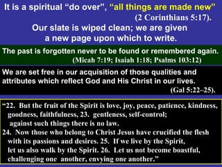 69
It is a spiritual “do over”, “all things are made new”
(2 Corinthians 5:17).
Our slate is wiped clean; we are given
a new page upon which to write.
The past is forgotten never to be found or remembered again.
(Micah 7:19; Isaiah 1:18; Psalms 103:12)
We are set free in our acquisition of those qualities and
attributes which reflect God and His Christ in our lives.
(Gal 5:22–25).
“22. But the fruit of the Spirit is love, joy, peace, patience, kindness,
goodness, faithfulness, 23. gentleness, self-control;
against such things there is no law.
24. Now those who belong to Christ Jesus have crucified the flesh
with its passions and desires. 25. If we live by the Spirit,
let us also walk by the Spirit. 26. Let us not become boastful,
challenging one another, envying one another.”
 