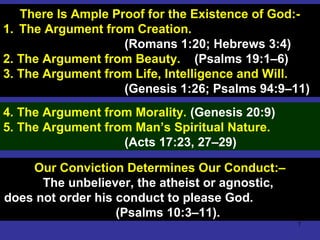 7
There Is Ample Proof for the Existence of God:-
1. The Argument from Creation.
(Romans 1:20; Hebrews 3:4)
2. The Argument from Beauty. (Psalms 19:1–6)
3. The Argument from Life, Intelligence and Will.
(Genesis 1:26; Psalms 94:9–11)
4. The Argument from Morality. (Genesis 20:9)
5. The Argument from Man’s Spiritual Nature.
(Acts 17:23, 27–29)
Our Conviction Determines Our Conduct:–
The unbeliever, the atheist or agnostic,
does not order his conduct to please God.
(Psalms 10:3–11).
 