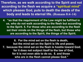 70
Therefore, as we walk according to the Spirit and not
according to the flesh we acquire a “spiritual mind”
which pleases God, puts to death the deeds of the
body and leads to eternal life. (Romans 8:4–14)
4. “so that the requirement of the Law might be fulfilled in
us, who do not walk according to the flesh but according
to the Spirit. 5. For those who are according to the flesh
set their minds on the things of the flesh, but those who
are according to the Spirit, the things of the Spirit.
6. For the mind set on the flesh is death,
but the mind set on the Spirit is life and peace,
7. because the mind set on the flesh is hostile toward God;
for it does not subject itself to the law of God,
for it is not even able to do so, 8. and those
who are in the flesh cannot please God.”
 