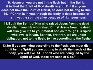 71
“9. However, you are not in the flesh but in the Spirit,
if indeed the Spirit of God dwells in you. But if anyone
does not have the Spirit of Christ, he does not belong to Him.
10. If Christ is in you, though the body is dead because of
sin, yet the spirit is alive because of righteousness.
11.But if the Spirit of Him who raised Jesus from the dead
dwells in you, He who raised Christ Jesus from the dead
will also give life to your mortal bodies through His Spirit
who dwells in you. So then, brethren, we are under
obligation, not to the flesh, to live according to the flesh:-
13.for if you are living according to the flesh, you must die;
but if by the Spirit you are putting to death the deeds of the
body, you will live. 14. For all who are being led by the
Spirit of God, these are sons of God.”
 