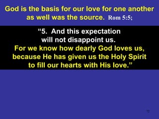 72
God is the basis for our love for one another
as well was the source. Rom 5:5;
“5. And this expectation
will not disappoint us.
For we know how dearly God loves us,
because He has given us the Holy Spirit
to fill our hearts with His love.”
 