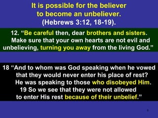 8
It is possible for the believer
to become an unbeliever.
(Hebrews 3:12, 18-19).
12. “Be careful then, dear brothers and sisters.
Make sure that your own hearts are not evil and
unbelieving, turning you away from the living God.”
18 “And to whom was God speaking when he vowed
that they would never enter his place of rest?
He was speaking to those who disobeyed Him.
19 So we see that they were not allowed
to enter His rest because of their unbelief.”
 