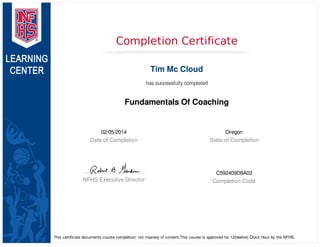 02/05/2014
Date of Completion
Oregon
State of Completion
NFHS Executive Director
C592409D8A03
Completion Code
Completion Certificate
Tim Mc Cloud
has successfully completed
Fundamentals Of Coaching
This certificate documents course completion, not mastery of content.This course is approved for 12(twelve) Clock Hour by the NFHS.
 