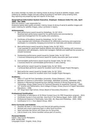 As a team member my tasks are making mosaic & dicing of aerial & satellite images, water
masking for satellite images and geo coding according to real Earth using scripting tools.
Bug reporting and preparing logs and reports of the bugs.
Geographical Information System Executive, Employer- Endoxon India Pvt. Ltd., April
2006 - Dec 2006
With this position I was responsible for:
Analysing spatial data quality provided, making mosaic & dicing of aerial & satellite images and
water masking for satellite images, colour correction in layers.
Achievements:
1. Best performance award issued by Globallogic, for Q3’ 2014.
Received best performance award for my performance and commended by
supervisor/management for the quality and consistency.
2. Certificate of Excellency issued by Globallogic, for Q1’ 2014.
I was awarded with Certificate of Excellence for effectively prioritizing and organizing
workloads in a constantly changing environment to meet daily and weekly schedules.
3. Best performance award issued by Google India, for Q2’ 2013.
I was awarded for good team leading abilities and clearing the backlog with numerous
interactions with developers, clients and managers. Refined and redefined the process for
smooth functional.
4. Outstanding performance award issued by Google India, for Q3’ 2012.
I received outstanding performance award for quality assurance geo local content.
5. Commendable performance award issued by Google India, for Q2’ 2011.
I received Award for commendable performance in web crawling.
6. Best performer award issued by Google India, for Q3’ 2010.
I achieved Best performer award for excellent work from Google Project Managers.
7. Best performer award issued by Google India, for Q1’ 2010.
Best performer award for excellent work from Google Project Managers.
Academic:
• MBA in IT and HR from Sambalpur University, Orissa (Distance) – 2014.
• Bachelor of Science in Information Technology, Allahabad University, Allahabad- 2005.
• Diploma in Mechanical Engineering from Kalinga Institute of Mining Engineering and
Technology, Orissa (State Council of Technical Education & Vocational Training) – 2002.
• 12th
Science and Mathematics, Govt College of Angul, Orissa (Council of Higher Secondary
Education) – 1998.
• 10th
Angul Govt High School, Orissa (Board of Secondary Education) – 1996.
Professional Certification:
• Certification of attendance of 35 PDUs/ Contact hours for PMP Preparation program. 2014.
• Certificate Course in Core and Adv. Java from F-Tec Malviya Nagar, Delhi. 2008- 2009.
• Professional Diploma in Multimedia, Auto CAD, 3D, Maya and Photoshop. 2005- 2006.
• Certification in C++ from Aptech Orissa. 2002.
Extra Curricular and hobbies:
• Assisted HR team in new hiring and internal job posting process.
• Worked with event organizing team in office level functions.
• Sport activities like Soccer and Chess are my favourites.
• Like to travel a lot, hence travelled various part of country.
Personal Details:
Father: Dilip Kumar Mohapatra
DOB: 01/06/1981
Languages known: English, Hindi, Oriya
 