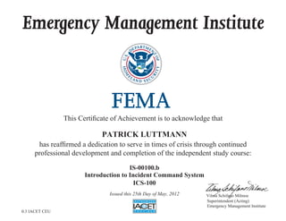 Emergency Management Institute
This Certificate of Achievement is to acknowledge that
has reaffirmed a dedication to serve in times of crisis through continued
professional development and completion of the independent study course:
Superintendent (Acting)
Emergency Management Institute
Vilma Schifano Milmoe
PATRICK LUTTMANN
IS-00100.b
Introduction to Incident Command System
ICS-100
Issued this 25th Day of May, 2012
0.3 IACET CEU
 