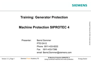 Energy Sector
Copyright
©
Siemens
AG
2008.
All
rights
reserved.
Siemens Power Academy TD
02 Machine Protection SIPROTEC 4
Using numerical machine and motor protection
Version: C 3_Page 1
Presenter: Bernd Sommer
PTD EA12
Phone 0911-433-8222
Fax 0911-433-7396
email Bernd.Sommer@siemens.com
Training: Generator Protection
Machine Protection SIPROTEC 4
 