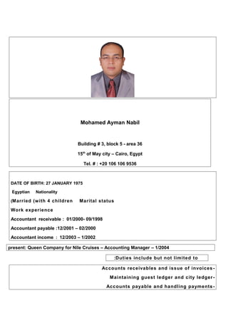 Mohamed Ayman Nabil
Building # 3, block 5 - area 36
15th
of May city – Cairo, Egypt
Tel. # : +20 106 106 9536
DATE OF BIRTH: 27 JANUARY 1975
NationalityEgyptian
Marital statusMarried (with 4 children(
Work experience
09/1998-01/2000:Accountant receivable
02/2000–12/2001:Accountant payable
1/2002–12/2003:Accountant income
1/2004–present: Queen Company for Nile Cruises – Accounting Manager
Duties include but not limited to:
-Accounts receivables and issue of invoices
-Maintaining guest ledger and city ledger
-Accounts payable and handling payments
 