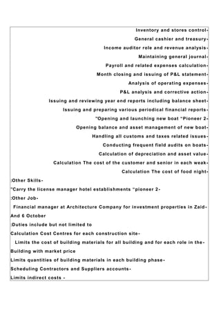 -Inventory and stores control
-General cashier and treasury
-Income auditor role and revenue analysis
-Maintaining general journal
-Payroll and related expenses calculation
-Month closing and issuing of P&L statement
-Analysis of operating expenses
-P&L analysis and corrective action
-Issuing and reviewing year end reports including balance sheet
-Issuing and preparing various periodical financial reports
-Opening and launching new boat “Pioneer 2”
-Opening balance and asset management of new boat
-Handling all customs and taxes related issues
-Conducting frequent field audits on boats
-Calculation of depreciation and asset value
-Calculation The cost of the customer and senior in each weak
-Calculation The cost of food night
-Other Skills:
-Carry the license manager hotel establishments “pioneer 2”
-Other Job:
-Financial manager at Architecture Company for investment properties in Zaid
And 6 October
Duties include but not limited to:
-Calculation Cost Centres for each construction site
-Limits the cost of building materials for all building and for each role in the
Building with market price
-Limits quantities of building materials in each building phase
-Scheduling Contractors and Suppliers accounts
-Limits indirect costs
 