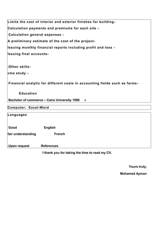 -Limits the cost of interior and exterior finishes for building
-Calculation payments and premiums for each site
-Calculation general expenses
-A preliminary estimate of the cost of the project
-Issuing monthly financial reports including profit and loss
-Issuing final accounts
-Other skills:
-cma study
-Financial analytic for different costs in accounting fields such as farms
Education
•Bachelor of commerce – Cairo University 1998
Computer: Excel-Word
Languages
EnglishGood
Frenchfair understanding
ReferencesUpon request.
I thank you for taking the time to read my CV.
Yours truly,
Mohamed Ayman
 