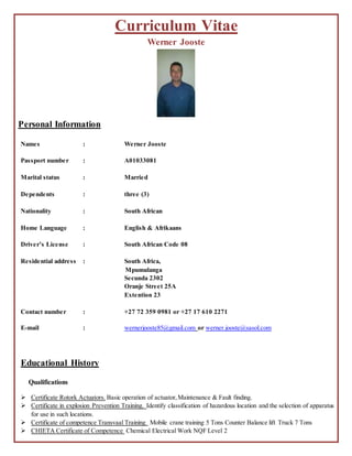Curriculum Vitae
Werner Jooste
Personal Information
Names : Werner Jooste
Passport number : A01033081
Marital status : Married
Dependents : three (3)
Nationality : South African
Home Language : English & Afrikaans
Driver’s License : South African Code 08
Residential address : South Africa,
Mpumulanga
Secunda 2302
Oranje Street 25A
Extention 23
Contact number : +27 72 359 0981 or +27 17 610 2271
E-mail : wernerjooste85@gmail.com or werner.jooste@sasol.com
Educational History
Qualifications
 Certificate Rotork Actuators. Basic operation of actuator,Maintenance & Fault finding.
 Certificate in explosion Prevention Training. Identify classification of hazardous location and the selection of apparatus
for use in such locations.
 Certificate of competence Transvaal Training Mobile crane training 5 Tons Counter Balance lift Truck 7 Tons
 CHIETA Certificate of Competence Chemical Electrical Work NQF Level 2
 