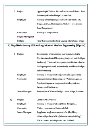 7) Project: UpgradingOfCairo–Alexandria-MatrouhDesertRoad
ToFreewayStandardStage2–Stretch6.
Employer: MinistryOfTransport generalAuthority ForRoads,
BridgesAnd LandTransport(GARBLT) (Investment
RoadDepartment)
Contractor: Ministryofarmydefense.
ProjectManagerof
Bridges: (Oneflyovercrossbridge2way&2interchangebridge)
b) May2006–January2010workinginRowad Modern Engineering (Algeria)
8) Project: Constructionofthe crossingoverstructures inthe
AlgerianAutoRoute(32crossingbridges,4mainbridges,
6culverts).(TheAutoRouteprojectitselfisdescribedas
thelargestpublicworkprojectinthe worldwithbudget
12billionEuros).
Employer: MinistryofTransportation(L’AutoruteAlgerienne).
Contractor: Cojaal;consortiumJapanesepourl’AutorueAlgerian.
ConsistsofJapanesecompaniesincludingKajema,
Taessee,andNishinatsu…
SectorManager: Responsibleof12crossbridge,1mainbridge,1culvert.
9) Project: ComplexALANASSER
Employer: MinistryofTransportation(MetrodeAlgeria).
Contractor: JVVinciconstruction,Siemens&Caf.
SectorManager: Supplyandapply concreteworkfor4buildings:
-MetroAlgerheadoffice(administrationbuilding)
PCC:6 storiesbuildingonanarea1260m2.
 