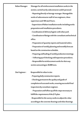 RebarManager: Managerforallreinforcementinstallationworksinthe
section,carriedoutbysubcontractorandJVpersonal:
-Reportingdirectlytobarragemanager.Managedthe
worksofsubcontractorstaffoftwoengineers, three
supervisorsand100steelfixers.
-SupervisionofRebarinstallationworksincludingworks
preparationandinstallationprocedures.
-Coordinationofdeliverylogisticwithrebaryard.
-Coordinationofdesignwiththeconsultantandtechnical
office.
-Preparationofquantityreportsandmaterialorders.
-Preparationofweeklyplanningandmonthlyforecast
basedontheconstructionschedule.
-Preparingandleadingofweeklyproductionmeetings.
- Followingupofcheckingandinspectionprocedures.
-Responsibleforreinforcementworksforsluisway
sectionamountingto 20,000tons.
SiteEngineer: Responsibleforrebarinsite:
-Preparingdailyconstructionreports.
-Checkingpermanentthequalityandgradeof
completionofexecutedworks,ensuringsuccessfulfinal
inspectionsbyconsultantengineer.
-Preparationandfollowupallthestepsnecessaryto
fulfilltherequirementoftheJV’Splan.
-Responsibleforthesurveyworkstoadjusttherebar
accordingto theconcretedrawingsandrebardrawings.
 