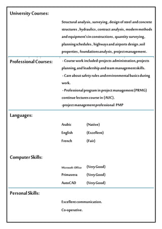 UniversityCourses:
Structuralanalysis,surveying,designofsteelandconcrete
structures ,hydraulics,contractanalysis,modernmethods
andequipment'sinconstructions,quantitysurveying,
planningschedules,highwaysandairportsdesign,soil
properties,foundationsanalysis,projectmanagement.
ProfessionalCourses: -Courseworkincluded:projectsadministration,projects
planning,andleadershipandteammanagementskills.
-Careaboutsafetyrulesandenvironmentalbasicsduring
work.
-Professionalprograminprojectmanagement(PRMG)
continuelecturescoursein(AUC).
-projectmanagementprofessional PMP
Languages:
Arabic (Native)
English (Excellent)
French (Fair)
ComputerSkills:
Microsoft Office (VeryGood)
Primavera (VeryGood)
AutoCAD (VeryGood)
PersonalSkills:
Excellentcommunication.
Co-operative.
 