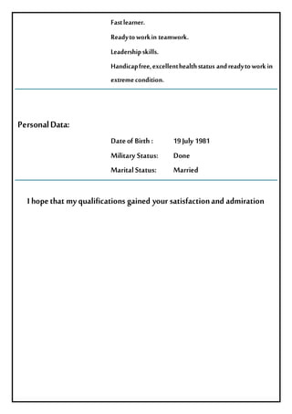 Fastlearner.
Readytoworkin teamwork.
Leadershipskills.
Handicapfree,excellenthealthstatus andreadytoworkin
extremecondition.
PersonalData:
Dateof Birth: 19July 1981
Military Status: Done
MaritalStatus: Married
Ihopethat myqualifications gained your satisfactionand admiration
 
