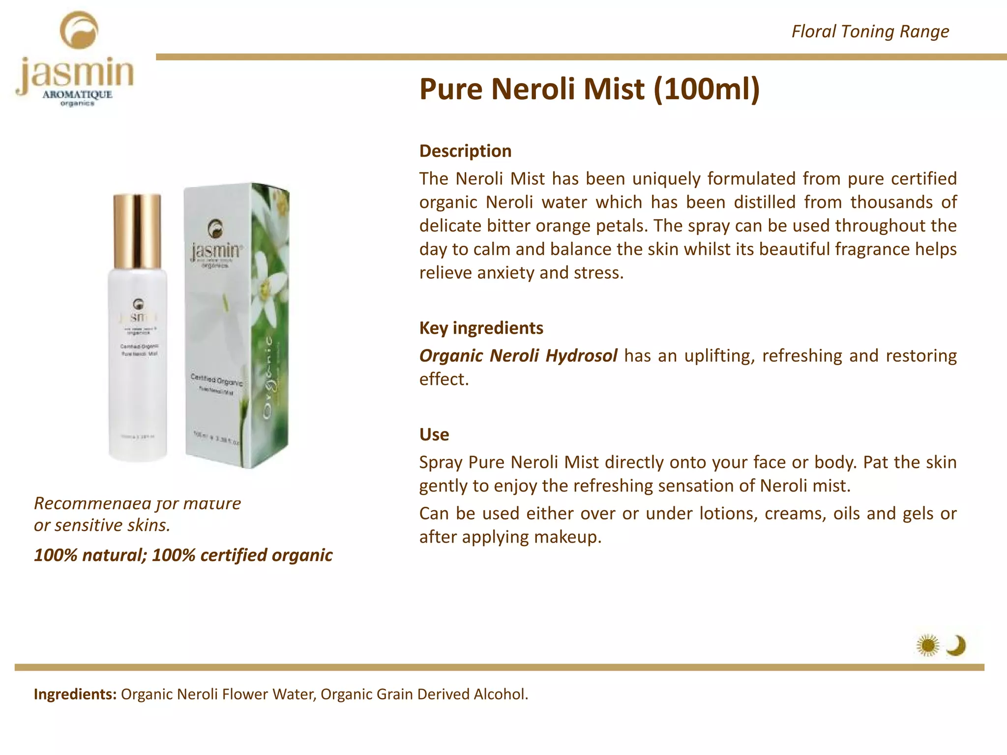 Pure Neroli Mist (100ml)
Recommended for mature 
or sensitive skins.
Ingredients: Organic Neroli Flower Water, Organic Grain Derived Alcohol.
Description
The Neroli Mist has been uniquely formulated from pure certified
organic Neroli water which has been distilled from thousands of
delicate bitter orange petals. The spray can be used throughout the
day to calm and balance the skin whilst its beautiful fragrance helps
relieve anxiety and stress.
Key ingredients
Organic Neroli Hydrosol has an uplifting, refreshing and restoring
effect.
Use
Spray Pure Neroli Mist directly onto your face or body. Pat the skin
gently to enjoy the refreshing sensation of Neroli mist.
Can be used either over or under lotions, creams, oils and gels or
after applying makeup.
100% natural; 100% certified organic
Floral Toning Range
 