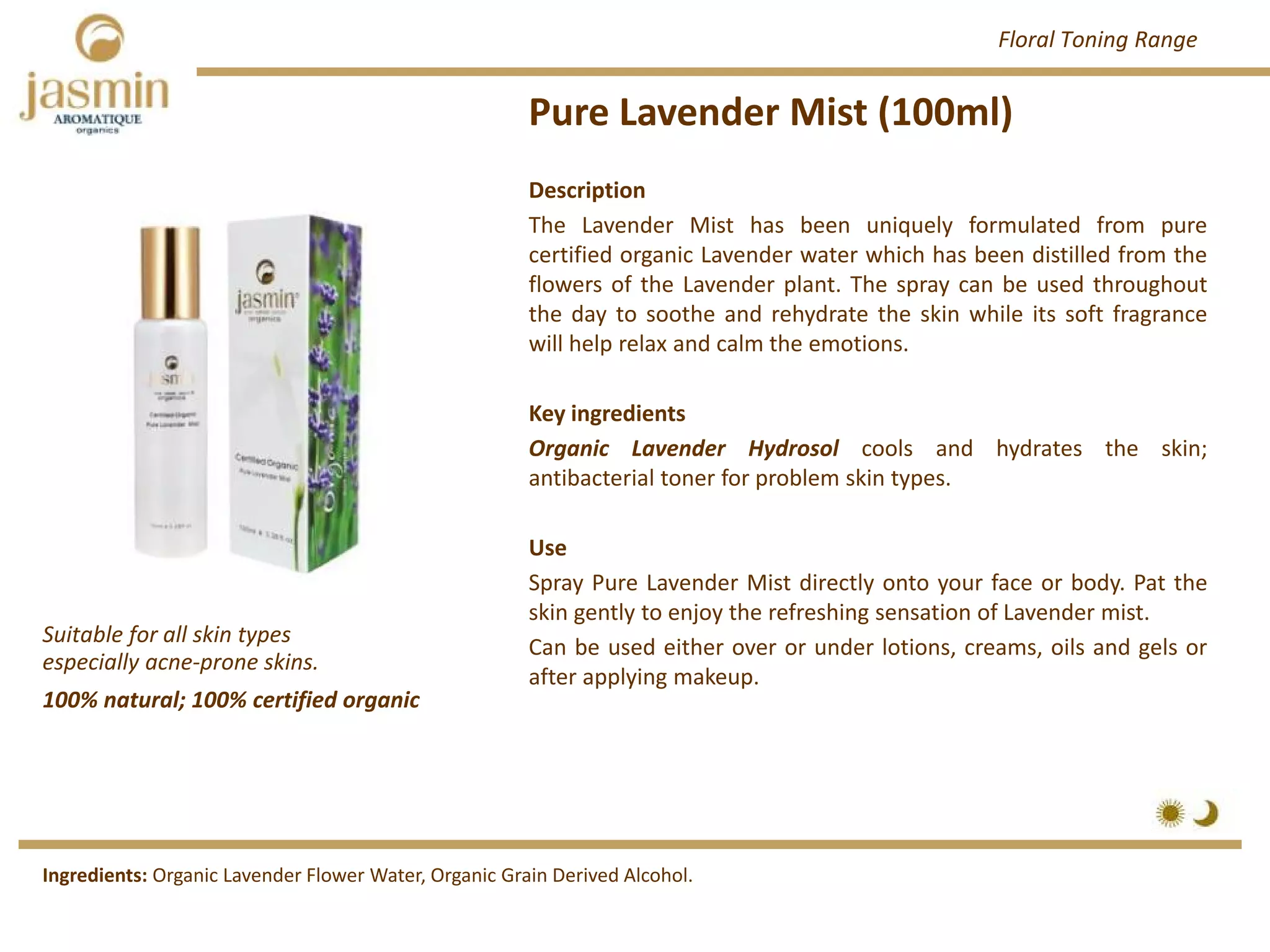 Pure Lavender Mist (100ml)
Suitable for all skin types 
especially acne‐prone skins.
Ingredients: Organic Lavender Flower Water, Organic Grain Derived Alcohol.
Description
The Lavender Mist has been uniquely formulated from pure
certified organic Lavender water which has been distilled from the
flowers of the Lavender plant. The spray can be used throughout
the day to soothe and rehydrate the skin while its soft fragrance
will help relax and calm the emotions.
Key ingredients
Organic Lavender Hydrosol cools and hydrates the skin;
antibacterial toner for problem skin types.
Use
Spray Pure Lavender Mist directly onto your face or body. Pat the
skin gently to enjoy the refreshing sensation of Lavender mist.
Can be used either over or under lotions, creams, oils and gels or
after applying makeup.
100% natural; 100% certified organic
Floral Toning Range
 