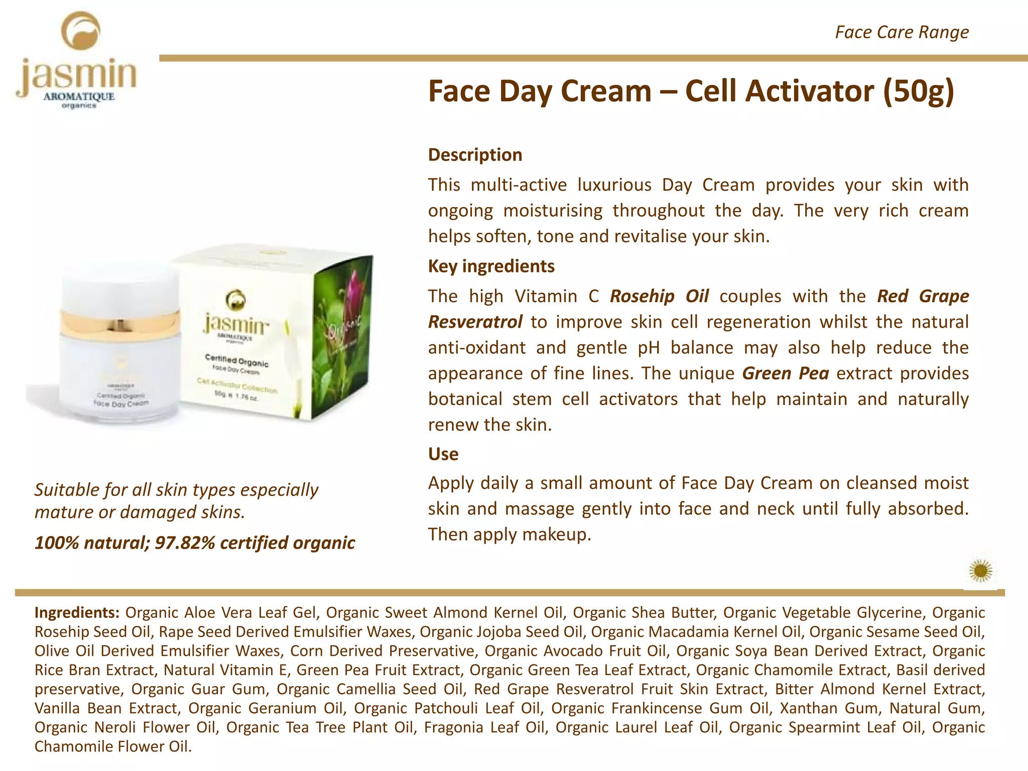Face Day Cream – Cell Activator (50g)
Ingredients: Organic Aloe Vera Leaf Gel, Organic Sweet Almond Kernel Oil, Organic Shea Butter, Organic Vegetable Glycerine, Organic
Rosehip Seed Oil, Rape Seed Derived Emulsifier Waxes, Organic Jojoba Seed Oil, Organic Macadamia Kernel Oil, Organic Sesame Seed Oil,
Olive Oil Derived Emulsifier Waxes, Corn Derived Preservative, Organic Avocado Fruit Oil, Organic Soya Bean Derived Extract, Organic
Rice Bran Extract, Natural Vitamin E, Green Pea Fruit Extract, Organic Green Tea Leaf Extract, Organic Chamomile Extract, Basil derived
preservative, Organic Guar Gum, Organic Camellia Seed Oil, Red Grape Resveratrol Fruit Skin Extract, Bitter Almond Kernel Extract,
Vanilla Bean Extract, Organic Geranium Oil, Organic Patchouli Leaf Oil, Organic Frankincense Gum Oil, Xanthan Gum, Natural Gum,
Organic Neroli Flower Oil, Organic Tea Tree Plant Oil, Fragonia Leaf Oil, Organic Laurel Leaf Oil, Organic Spearmint Leaf Oil, Organic
Chamomile Flower Oil.
Description
This multi‐active luxurious Day Cream provides your skin with
ongoing moisturising throughout the day. The very rich cream
helps soften, tone and revitalise your skin.
Key ingredients
The high Vitamin C Rosehip Oil couples with the Red Grape
Resveratrol to improve skin cell regeneration whilst the natural
anti‐oxidant and gentle pH balance may also help reduce the
appearance of fine lines. The unique Green Pea extract provides
botanical stem cell activators that help maintain and naturally
renew the skin.
Use
Apply daily a small amount of Face Day Cream on cleansed moist
skin and massage gently into face and neck until fully absorbed.
Then apply makeup.100% natural; 97.82% certified organic
Suitable for all skin types especially 
mature or damaged skins.
Face Care Range
 