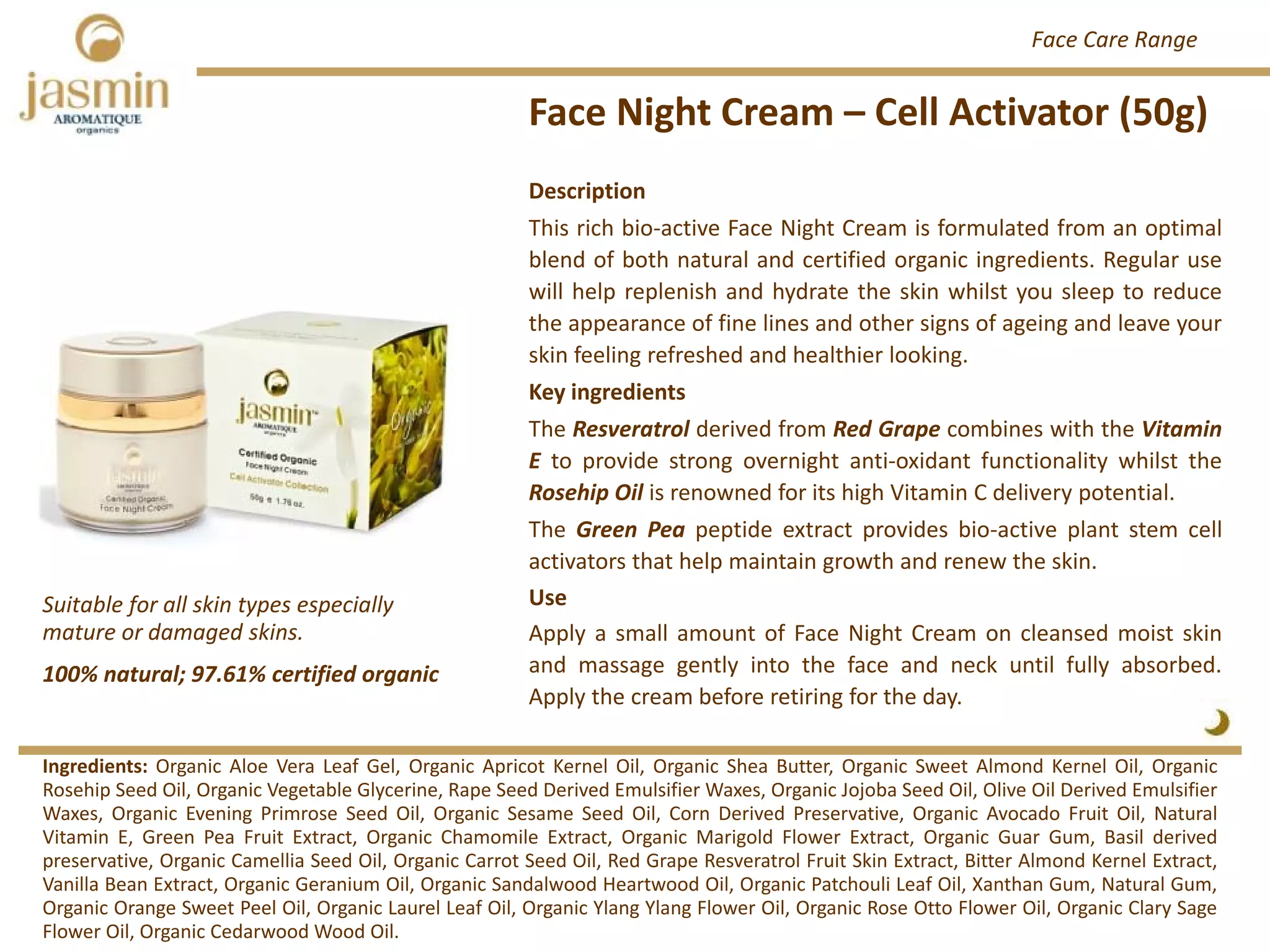 Face Night Cream – Cell Activator (50g)
Ingredients: Organic Aloe Vera Leaf Gel, Organic Apricot Kernel Oil, Organic Shea Butter, Organic Sweet Almond Kernel Oil, Organic
Rosehip Seed Oil, Organic Vegetable Glycerine, Rape Seed Derived Emulsifier Waxes, Organic Jojoba Seed Oil, Olive Oil Derived Emulsifier
Waxes, Organic Evening Primrose Seed Oil, Organic Sesame Seed Oil, Corn Derived Preservative, Organic Avocado Fruit Oil, Natural
Vitamin E, Green Pea Fruit Extract, Organic Chamomile Extract, Organic Marigold Flower Extract, Organic Guar Gum, Basil derived
preservative, Organic Camellia Seed Oil, Organic Carrot Seed Oil, Red Grape Resveratrol Fruit Skin Extract, Bitter Almond Kernel Extract,
Vanilla Bean Extract, Organic Geranium Oil, Organic Sandalwood Heartwood Oil, Organic Patchouli Leaf Oil, Xanthan Gum, Natural Gum,
Organic Orange Sweet Peel Oil, Organic Laurel Leaf Oil, Organic Ylang Ylang Flower Oil, Organic Rose Otto Flower Oil, Organic Clary Sage
Flower Oil, Organic Cedarwood Wood Oil.
Description
This rich bio‐active Face Night Cream is formulated from an optimal
blend of both natural and certified organic ingredients. Regular use
will help replenish and hydrate the skin whilst you sleep to reduce
the appearance of fine lines and other signs of ageing and leave your
skin feeling refreshed and healthier looking.
Key ingredients
The Resveratrol derived from Red Grape combines with the Vitamin
E to provide strong overnight anti‐oxidant functionality whilst the
Rosehip Oil is renowned for its high Vitamin C delivery potential.
The Green Pea peptide extract provides bio‐active plant stem cell
activators that help maintain growth and renew the skin.
Use
Apply a small amount of Face Night Cream on cleansed moist skin
and massage gently into the face and neck until fully absorbed.
Apply the cream before retiring for the day.
100% natural; 97.61% certified organic
Suitable for all skin types especially 
mature or damaged skins.
Face Care Range
 