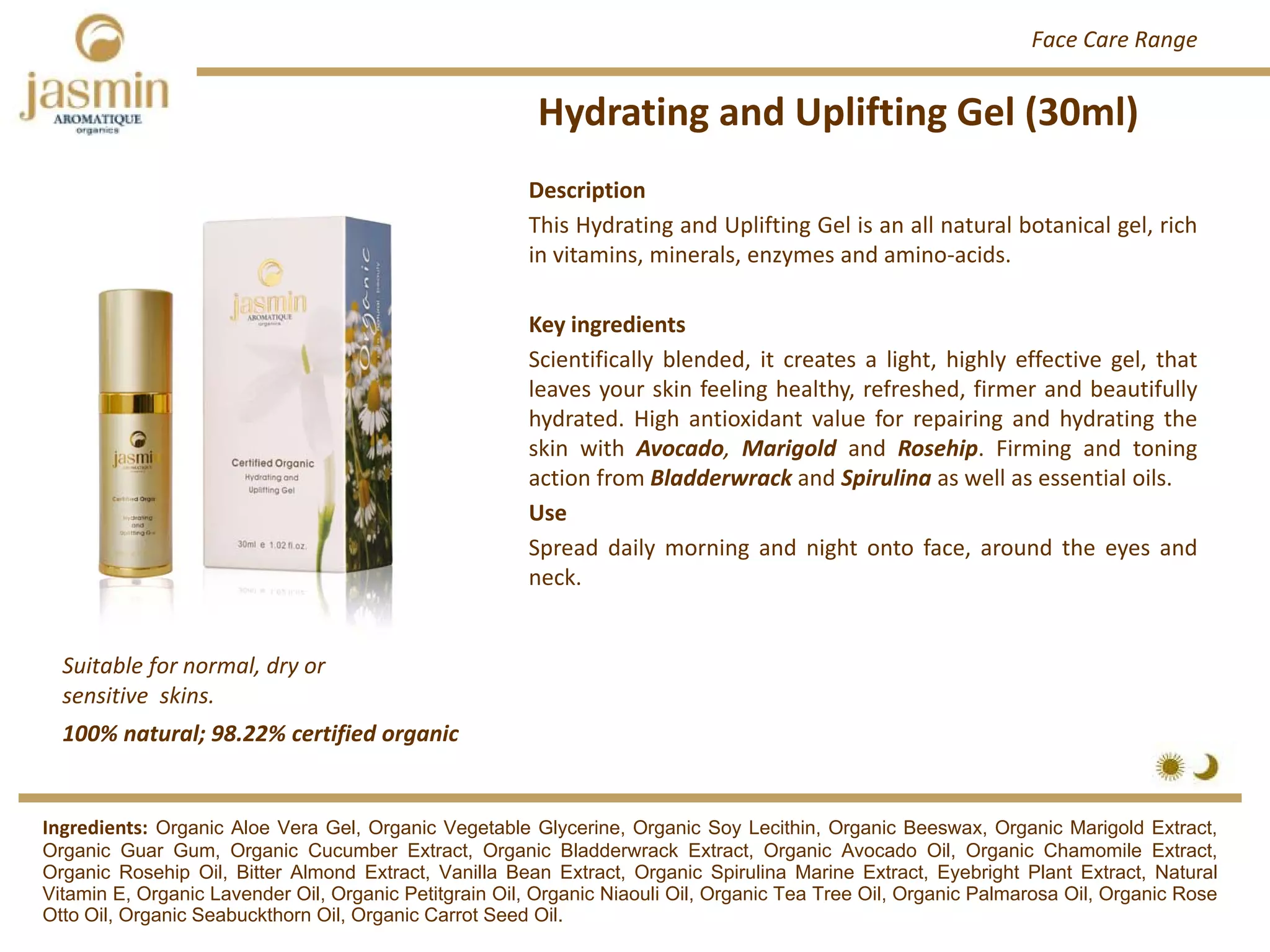 Hydrating and Uplifting Gel (30ml)
Suitable for normal, dry or 
sensitive  skins.
Ingredients: Organic Aloe Vera Gel, Organic Vegetable Glycerine, Organic Soy Lecithin, Organic Beeswax, Organic Marigold Extract,
Organic Guar Gum, Organic Cucumber Extract, Organic Bladderwrack Extract, Organic Avocado Oil, Organic Chamomile Extract,
Organic Rosehip Oil, Bitter Almond Extract, Vanilla Bean Extract, Organic Spirulina Marine Extract, Eyebright Plant Extract, Natural
Vitamin E, Organic Lavender Oil, Organic Petitgrain Oil, Organic Niaouli Oil, Organic Tea Tree Oil, Organic Palmarosa Oil, Organic Rose
Otto Oil, Organic Seabuckthorn Oil, Organic Carrot Seed Oil.
Description
This Hydrating and Uplifting Gel is an all natural botanical gel, rich
in vitamins, minerals, enzymes and amino‐acids.
Key ingredients
Scientifically blended, it creates a light, highly effective gel, that
leaves your skin feeling healthy, refreshed, firmer and beautifully
hydrated. High antioxidant value for repairing and hydrating the
skin with Avocado, Marigold and Rosehip. Firming and toning
action from Bladderwrack and Spirulina as well as essential oils.
Use
Spread daily morning and night onto face, around the eyes and
neck.
100% natural; 98.22% certified organic
Face Care Range
 