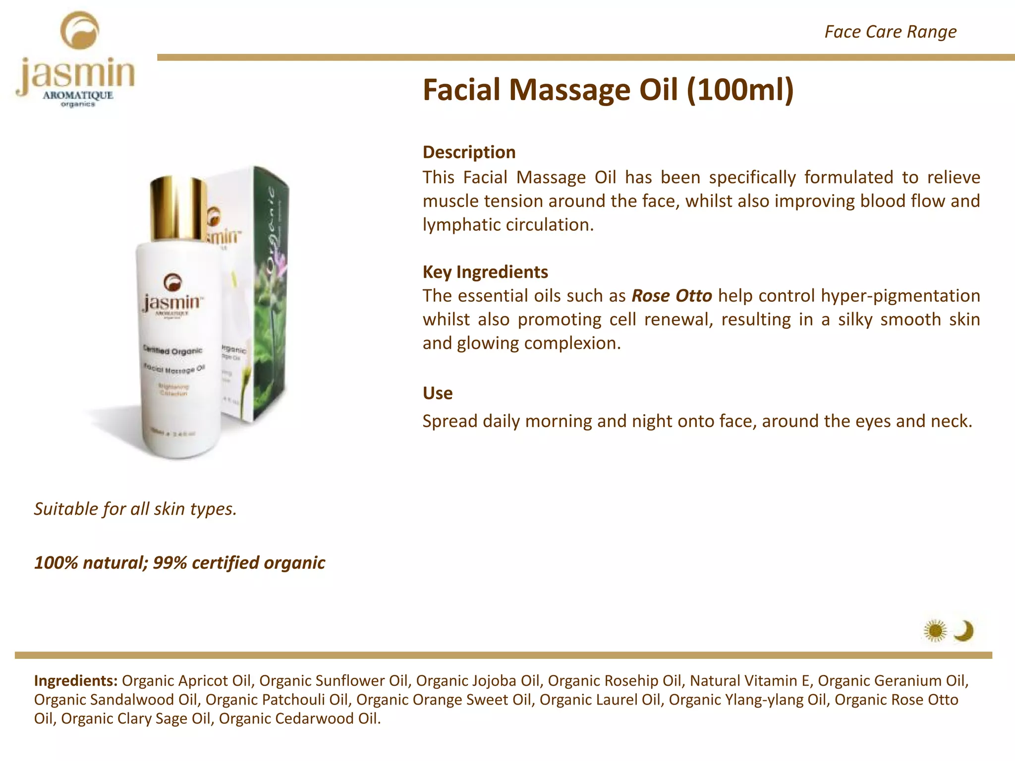 Facial Massage Oil (100ml)
Suitable for all skin types.
Ingredients: Organic Apricot Oil, Organic Sunflower Oil, Organic Jojoba Oil, Organic Rosehip Oil, Natural Vitamin E, Organic Geranium Oil, 
Organic Sandalwood Oil, Organic Patchouli Oil, Organic Orange Sweet Oil, Organic Laurel Oil, Organic Ylang‐ylang Oil, Organic Rose Otto 
Oil, Organic Clary Sage Oil, Organic Cedarwood Oil.
Description
This Facial Massage Oil has been specifically formulated to relieve
muscle tension around the face, whilst also improving blood flow and
lymphatic circulation.
Key Ingredients
The essential oils such as Rose Otto help control hyper‐pigmentation
whilst also promoting cell renewal, resulting in a silky smooth skin
and glowing complexion.
Use
Spread daily morning and night onto face, around the eyes and neck.
100% natural; 99% certified organic
Face Care Range
 